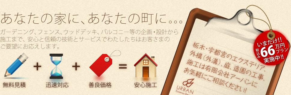「あなたの家に、あなたの町に。。。」ガーデニング、フェンス、ウッドデッキ、バルコニー、等の企画・設計から施工まで、安心と信頼の技術とサービスでわたしたちはお客様のご要望にお応えします。 栃木・宇都宮のエクステリア、外構（外溝）、庭、造園の工事、施工は有限会社アーバンにお気軽にご相談ください！ いまだけ！！税込み66万円プラン実施中！！